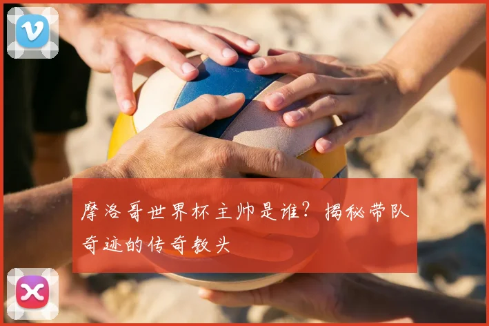 摩洛哥世界杯主帅是谁?揭秘带队奇迹的传奇教头