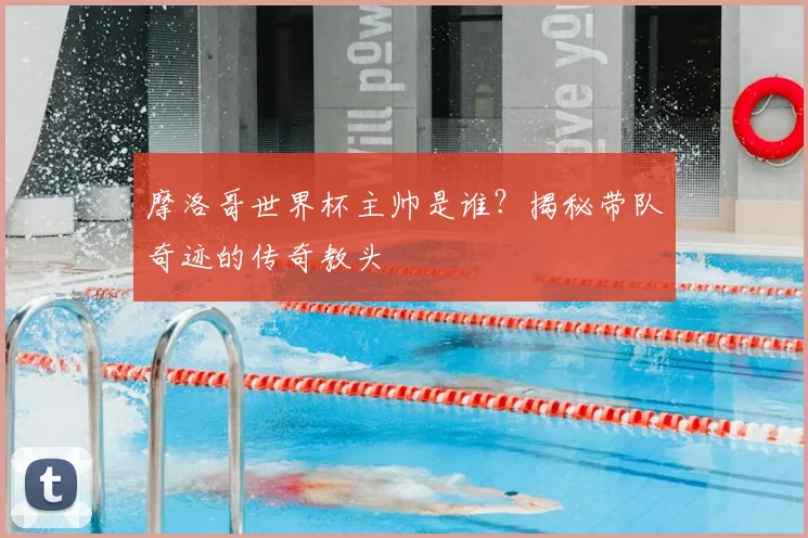 摩洛哥世界杯主帅是谁？揭秘带队奇迹的传奇教头