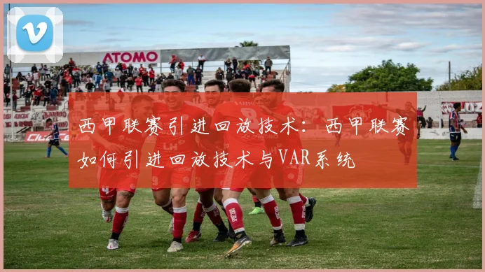 西甲联赛引进回放技术:西甲联赛如何引进回放技术与VAR系统