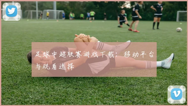 足球中超联赛游戏下载：移动平台与观看选择