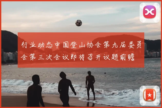 行业动态中国登山协会第九届委员会第三次会议即将召开议题前瞻