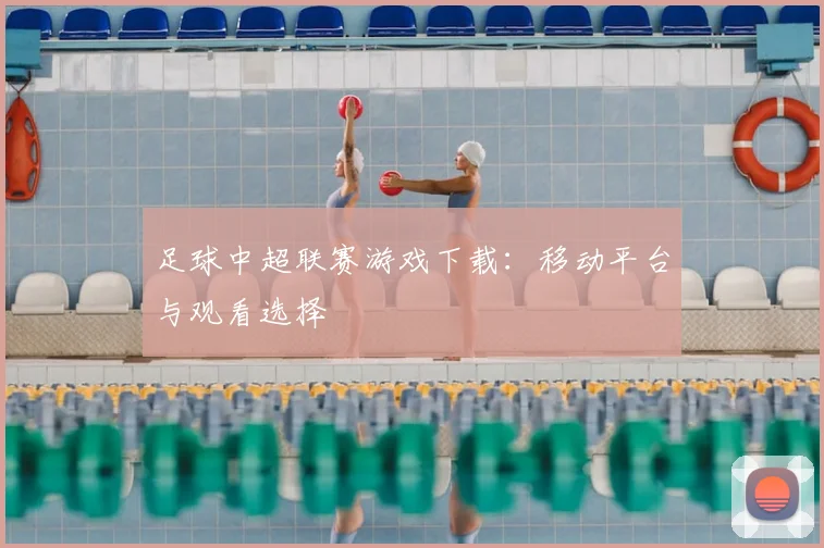 足球中超联赛游戏下载:移动平台与观看选择